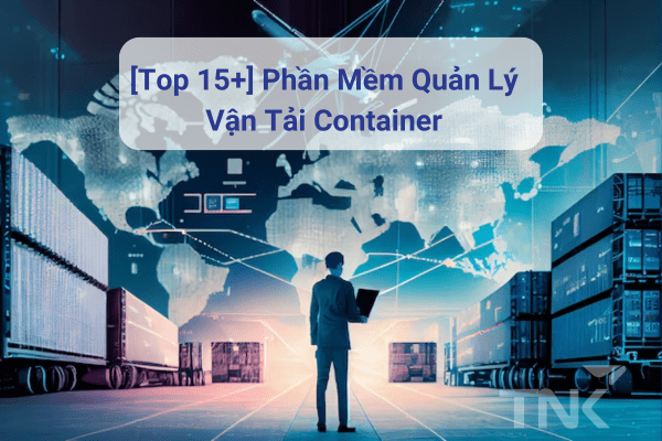 [Top 15+] Phần Mềm Quản Lý Vận Tải Container: Chuyển Đổi Số Quy Trình Vận Hành Doanh Nghiệp